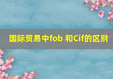 国际贸易中fob 和Cif的区别